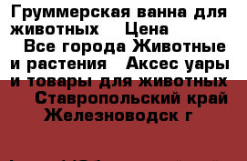 Груммерская ванна для животных. › Цена ­ 25 000 - Все города Животные и растения » Аксесcуары и товары для животных   . Ставропольский край,Железноводск г.